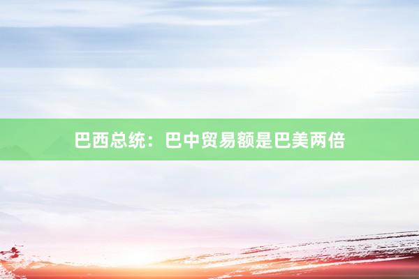 巴西总统：巴中贸易额是巴美两倍