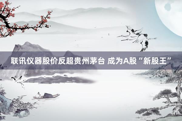 联讯仪器股价反超贵州茅台 成为A股“新股王”