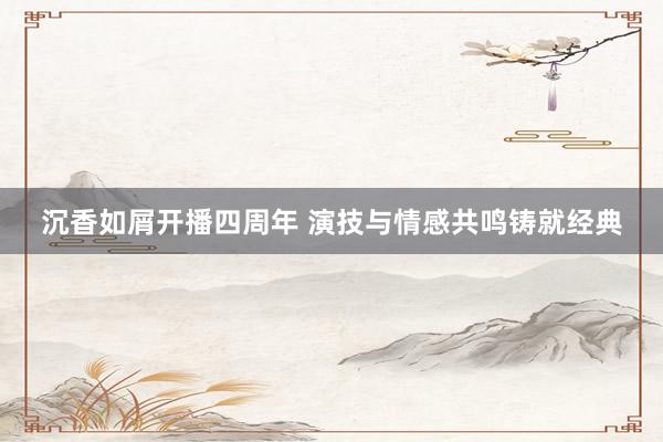 沉香如屑开播四周年 演技与情感共鸣铸就经典