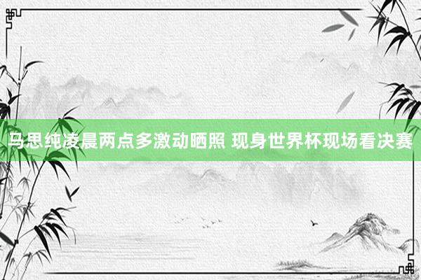 马思纯凌晨两点多激动晒照 现身世界杯现场看决赛