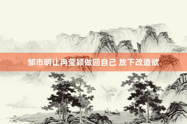 邹市明让冉莹颖做回自己 放下改造欲